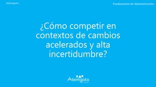 ¿Cómo competir en
contextos de cambios
acelerados y alta
incertidumbre?
- Fundamentos de Administración -@alemgoto
 