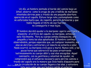 Un día, un hombre sentado al borde del camino bajo un  árbol, observo  como la oruga de una crisálida de mariposa  intentaba abrirse paso a través de una pequeña abertura  aparecida en el capullo. Estuvo largo rato contemplando como  se esforzaba hasta que, de repente, pareció detenerse y que  había llegado al limite de sus fuerzas:  no conseguiría ir mas lejos.  El hombre decidió ayudar a la mariposa: agarro una tijera y  ensancho  el orificio del capullo. La mariposa, entonces,  salio fácilmente.  Pero su cuerpo estaba blanquecino, era  pequeño y tenia las alas aplastadas. El hombre continuo  observándola, porque esperaba que, en cualquier momento, sus  alas se abrirían y estirarían y el insecto se echaría a volar.  Nada ocurrió. La mariposa vivió poco y murió. Nunca voló, y las pocas horas que sobrevivió las paso arrastrando  lastimosamente su cuerpo débil y sus alas encogidas. Aquel  caminante, con su gentileza y voluntad de ayudar, no  comprendió que el esfuerzo necesario para abrirse camino a  través del capullo era la manera que Dios había dispuesto para  que la circulación de su cuerpo llegara a las alas, y estuviera  lista para volar una vez hubiera salido al exterior. 