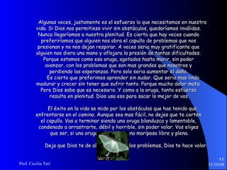 Algunas veces, justamente es el esfuerzo lo que necesitamos en nuestra  vida. Si Dios nos permitiese vivir sin obstáculos, quedaríamos inválidos.  Nunca llegaríamos a nuestra plenitud. Es cierto que hay veces cuando  preferiríamos que alguien nos abra el capullo de problemas que nos  presionan y no nos dejan respirar. A veces seria muy gratificante que  alguien nos diera una mano y aflojara la presión de tantas dificultades.  Porque estamos como esa oruga, agotados hasta morir, sin poder  avanzar, con los problemas que son mas grandes que nosotros y  perdiendo las esperanzas. Pero solo seria aumentar el daño.  Es cierto que preferimos aprender sin sudar. Que seria mas lindo  madurar y crecer sin tener que sufrir tanto. Porque mucho dolor mata.  Pero Dios sabe que es necesario. Y como a la oruga, tanto esfuerzo  resulta en plenitud. Dios usa eso para sacar lo mejor de vos. El éxito en la vida se mide por los obstáculos que has tenido que  enfrentarse en el camino. Aunque sea mas fácil, no dejes que te corten  el capullo. Vas a terminar siendo una oruga blanduzca y lamentable,  condenado a arrastrarte, débil y horrible, sin poder volar. Vos eliges  que ser, si una oruga aplastada o una mariposa libre y plena. Deja que Dios te de alas. Detrás de los problemas, Dios te hace volar. 