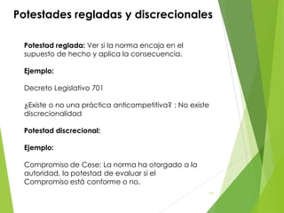 Potestades regladas y discrecionales
Potestad reglada: Ver si la norma encaja en el
supuesto de hecho y aplica la consecuencia.
Ejemplo:
Decreto Legislativo 701
¿Existe o no una práctica anticompetitiva? : No existe
discrecionalidad
Potestad discrecional:
Ejemplo:
Compromiso de Cese: La norma ha otorgado a la
autoridad, la potestad de evaluar si el
Compromiso está conforme o no.
70
 