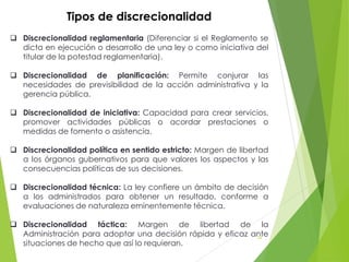 Tipos de discrecionalidad
 Discrecionalidad reglamentaria (Diferenciar si el Reglamento se
dicta en ejecución o desarrollo de una ley o como iniciativa del
titular de la potestad reglamentaria).
 Discrecionalidad de planificación: Permite conjurar las
necesidades de previsibilidad de la acción administrativa y la
gerencia pública.
 Discrecionalidad de iniciativa: Capacidad para crear servicios,
promover actividades públicas o acordar prestaciones o
medidas de fomento o asistencia.
 Discrecionalidad política en sentido estricto: Margen de libertad
a los órganos gubernativos para que valores los aspectos y las
consecuencias políticas de sus decisiones.
 Discrecionalidad técnica: La ley confiere un ámbito de decisión
a los administrados para obtener un resultado, conforme a
evaluaciones de naturaleza eminentemente técnica.
 Discrecionalidad táctica: Margen de libertad de la
Administración para adoptar una decisión rápida y eficaz ante
situaciones de hecho que así lo requieran.
74
 