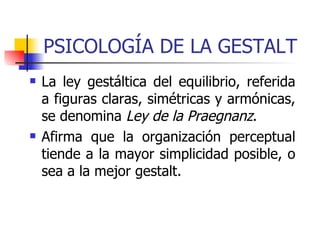 PSICOLOGÍA DE LA GESTALT La ley gestáltica del equilibrio, referida a figuras claras, simétricas y armónicas, se denomina  Ley de la Praegnanz .  Afirma que la organización perceptual tiende a la mayor simplicidad posible, o sea a la mejor gestalt.  