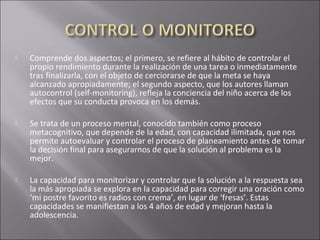  Comprende dos aspectos; el primero, se refiere al hábito de controlar el
propio rendimiento durante la realización de una tarea o inmediatamente
tras finalizarla, con el objeto de cerciorarse de que la meta se haya
alcanzado apropiadamente; el segundo aspecto, que los autores llaman
autocontrol (self-monitoring), refleja la conciencia del niño acerca de los
efectos que su conducta provoca en los demás.
 Se trata de un proceso mental, conocido también como proceso
metacognitivo, que depende de la edad, con capacidad ilimitada, que nos
permite autoevaluar y controlar el proceso de planeamiento antes de tomar
la decisión final para asegurarnos de que la solución al problema es la
mejor.
 La capacidad para monitorizar y controlar que la solución a la respuesta sea
la más apropiada se explora en la capacidad para corregir una oración como
‘mi postre favorito es radios con crema’, en lugar de ‘fresas’. Estas
capacidades se manifiestan a los 4 años de edad y mejoran hasta la
adolescencia.
 