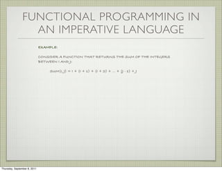 FUNCTIONAL PROGRAMMING IN
                  AN IMPERATIVE LANGUAGE
                              EXAMPLE:

                              CONSIDER A FUNCTION THAT RETURNS THE SUM OF THE INTEGERS
                              BETWEEN I AND J:

                                  SUM(I, J) = I + (I + 1) + (I + 2) + ... + (J - 1) + J




Thursday, September 8, 2011
 