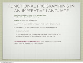 FUNCTIONAL PROGRAMMING IN
                  AN IMPERATIVE LANGUAGE
                              RESTRICTIONS OF IMPERATIVE LANGUAGES
                              FOR FUNCTIONAL PROGRAMMING:

                              EXAMPLE: SORTING ARRAY IN C

                              1. AN ARRAY CANNOT BE RETURNED FROM A FUNCTION VALUE.

                              2. ANY ARRAY IS AUTOMATICALLY PASSED BY REFERENCE

                                > SORT IN PLACE

                                > VIOLATES THE RULE THAT THE INPUT OF A FUNCTION IN FP
                                SHOULD ALWAYS BE DISTINGUISH FROM THE OUTPUT.


                              *MOST PROBLEMATIC RESTRICTION: NON-FIRST-CLASSNESS OF
                              FUNCTIONS IN IMPERATIVE LANGUAGES.




Thursday, September 8, 2011
 