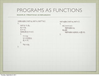 PROGRAMS AS FUNCTIONS
                              EXAMPLE: ITERATIONS VS RECURSION


                              VOID GCD ( INT U, INT V, INT * X )   INT GCD ( INT U, INT V )
                              {                                    {
                                INT Y, T, Z;                          IF ( V== 0 )
                                Z = U;                                    RETURN U;
                                Y = V;                                ELSE
                                WHILE( Y != 0 )                           RETURN GCD(V, U % V);
                                {                                  }
                                    T = Y;
                                    Y = Z % Y;
                                    Z = T;
                                }
                                    *X = Z;
                              }




Thursday, September 8, 2011
 