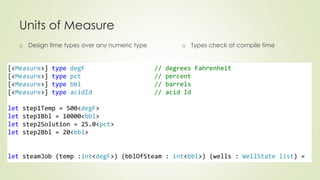Units of Measure 
o Design time types over any numeric type 
o Types check at compile time 
[<Measure>] type degF // degrees Fahrenheit 
[<Measure>] type pct // percent 
[<Measure>] type bbl // barrels 
[<Measure>] type acidId // acid Id 
let step1Temp = 500<degF> 
let step1Bbl = 10000<bbl> 
let step2Solution = 25.0<pct> 
let step2Bbl = 20<bbl> 
let steamJob (temp :int<degF>) (bblOfSteam : int<bbl>) (wells : WellState list) = 
 