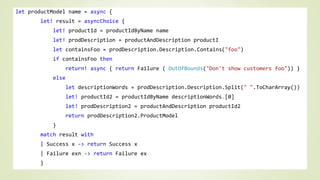 let productModel name = async { 
let! result = asyncChoice { 
let! productId = productIdByName name 
let! prodDescription = productAndDescription productI 
let containsFoo = prodDescription.Description.Contains("foo") 
if containsFoo then 
return! async { return Failure ( OutOfBounds("Don't show customers foo")) } 
else 
let descriptionWords = prodDescription.Description.Split(" ".ToCharArray()) 
let! productId2 = productIdByName descriptionWords.[0] 
let! prodDescription2 = productAndDescription productId2 
return prodDescription2.ProductModel 
} 
match result with 
| Success x -> return Success x 
| Failure exn -> return Failure ex 
} 
 
