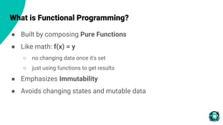 What is Functional Programming?
● Built by composing Pure Functions
● Like math: f(x) = y
○ no changing data once it's set
○ just using functions to get results
● Emphasizes Immutability
● Avoids changing states and mutable data
 