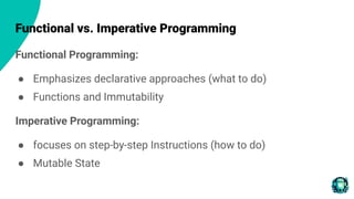 Functional vs. Imperative Programming
Functional Programming:
● Emphasizes declarative approaches (what to do)
● Functions and Immutability
Imperative Programming:
● focuses on step-by-step Instructions (how to do)
● Mutable State
 
