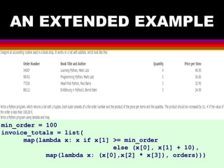 AN EXTENDED EXAMPLE
min_order = 100
invoice_totals = list(
map(lambda x: x if x[1] >= min_order
else (x[0], x[1] + 10),
map(lambda x: (x[0],x[2] * x[3]), orders)))
 