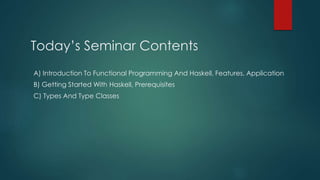 Today’s Seminar Contents
A) Introduction To Functional Programming And Haskell, Features, Application
B) Getting Started With Haskell, Prerequisites
C) Types And Type Classes
 