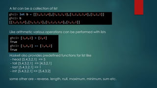 A list can be a collection of list
Like arithmetic various operations can be performed with lists
Haskell also provides predefined functions for list like
- head [5,4,3,2,1] => 5
- tail [5,4,3,2,1] => [4,3,2,1]
- last [5,4,3,2,1] => 1
- init [5,4,3,2,1] => [5,4,3,2]
some other are – reverse, length, null, maximum, minimum, sum etc.
 