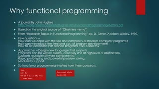 Why functional programming
 A journal By John Hughes
http://worrydream.com/refs/Hughes-WhyFunctionalProgrammingMatters.pdf
 Based on the original source of “Chalmers memo”
 From “Research Topics in Functional Programming” ed. D. Turner, Addison-Wesley, 1990,
 Few questions –
How can we cope with the size and complexity of modern computer programs?
How can we reduce the time and cost of program development?
How to be confident that finished programs work correctly?
 Approaches – Design new language that supports
Programs can be written clearly, concisely and at high level of abstraction.
Supports reusable software components.
Rapid prototyping and powerful problem solving.
Modularity support.
 So functional programming evolves from these concepts.
 Java
sum= 0;
for (i = 1; i  10; ++i)
sum= sum+i;
Functional style
Sum[1..10]
 