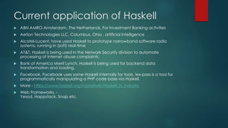 Current application of Haskell
 ABN AMRO Amsterdam, The Netherlands, For Investment Banking activities
 Aetion Technologies LLC, Columbus, Ohio , artificial Intelligence
 Alcatel-Lucent, have used Haskell to prototype narrowband software radio
systems, running in (soft) real-time
 AT&T, Haskell is being used in the Network Security division to automate
processing of internet abuse complaints.
 Bank of America Merril Lynch, Haskell is being used for backend data
transformation and loading.
 Facebook, Facebook uses some Haskell internally for tools. lex-pass is a tool for
programmatically manipulating a PHP code base via Haskell.
 More - https://www.haskell.org/haskellwiki/Haskell_in_industry
 Web Frameworks, -
Yesod, Happstack, Snap etc.
 
