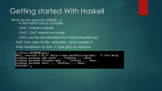 Getting started With Haskell
What do we need for HASKELL..?
- A Text editor and a Compiler
- GHC, Haskell compiler
- GHCI, GHC Interactive mode
- GHC can be downloaded from https://haskell.org/
- GHC Can take .hs file , extension , and compile it.
- After installation to start -> Type ghci on terminal
 