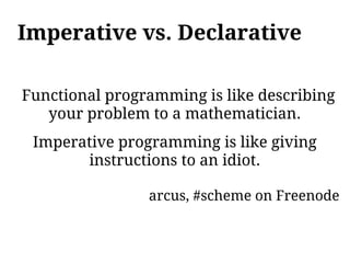Imperative vs. Declarative

Functional programming is like describing
   your problem to a mathematician.
 Imperative programming is like giving
       instructions to an idiot.

                arcus, #scheme on Freenode
 