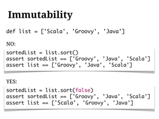 Immutability
def list = ['Scala', 'Groovy', 'Java']

NO:
sortedList = list.sort()
assert sortedList == ['Groovy', 'Java', 'Scala']
assert list == ['Groovy', 'Java', 'Scala']


YES:
sortedList = list.sort(false)
assert sortedList == ['Groovy', 'Java', 'Scala']
assert list == ['Scala', 'Groovy', 'Java']
 