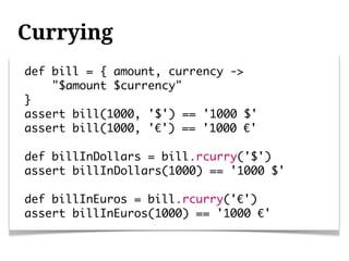 Currying
def bill = { amount, currency ->
    "$amount $currency"
}
assert bill(1000, '$') == '1000 $'
assert bill(1000, '€') == '1000 €'

def billInDollars = bill.rcurry('$')
assert billInDollars(1000) == '1000 $'

def billInEuros = bill.rcurry('€')
assert billInEuros(1000) == '1000 €'
 