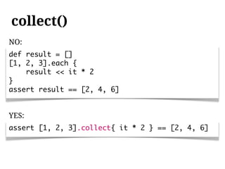 collect()
NO:
def result = []
[1, 2, 3].each {
    result << it * 2
}
assert result == [2, 4, 6]


YES:
assert [1, 2, 3].collect{ it * 2 } == [2, 4, 6]
 