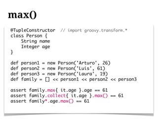 max()
@TupleConstructor   // import groovy.transform.*
class Person {
    String name
    Integer age
}

def   person1 = new Person('Arturo', 26)
def   person2 = new Person('Luis', 61)
def   person3 = new Person('Laura', 19)
def   family = [] << person1 << person2 << person3

assert family.max{ it.age }.age == 61
assert family.collect{ it.age }.max() == 61
assert family*.age.max() == 61
 