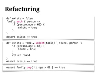 Refactoring
def exists = false
family.each { person ->
    if (person.age > 60) {
        exists = true
    }
}
assert exists == true

def exists = family.inject(false) { found, person ->
    if (person.age > 60) {
        found = true
    }
    return found
}
assert exists == true

assert family.any{ it.age > 60 } == true
 