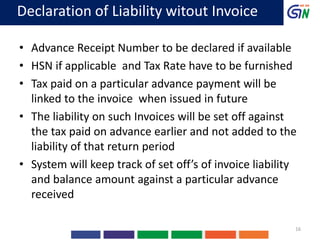 Declaration of Liability witout Invoice
• Advance Receipt Number to be declared if available
• HSN if applicable and Tax Rate have to be furnished
• Tax paid on a particular advance payment will be
linked to the invoice when issued in future
• The liability on such Invoices will be set off against
the tax paid on advance earlier and not added to the
liability of that return period
• System will keep track of set off’s of invoice liability
and balance amount against a particular advance
received
16
 