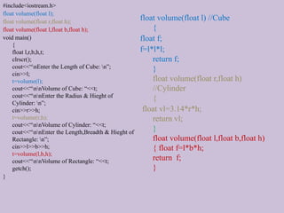 #include<iostream.h>
float volume(float l);
float volume(float r,float h);
float volume(float l,float b,float h);
void main()
{
float l,r,b,h,t;
clrscr();
cout<<“nEnter the Length of Cube: n”;
cin>>l;
t=volume(l);
cout<<“nnVolume of Cube: “<<t;
cout<<“nnEnter the Radius & Hieght of
Cylinder: n”;
cin>>r>>h;
t=volume(r,h);
cout<<“nnVolume of Cylinder: “<<t;
cout<<“nnEnter the Length,Breadth & Hieght of
Rectangle: n”;
cin>>l>>b>>h;
t=volume(l,b,h);
cout<<“nnVolume of Rectangle: “<<t;
getch();
}
float volume(float l) //Cube
{
float f;
f=l*l*l;
return f;
}
float volume(float r,float h)
//Cylinder
{
float vl=3.14*r*h;
return vl;
}
float volume(float l,float b,float h)
{ float f=l*b*h;
return f;
}
 