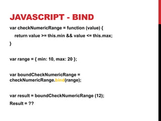 JAVASCRIPT - BIND
var checkNumericRange = function (value) {
return value >= this.min && value <= this.max;

}

var range = { min: 10, max: 20 };

var boundCheckNumericRange =
checkNumericRange.bind(range);

var result = boundCheckNumericRange (12);
Result = ??

 