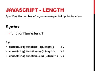 JAVASCRIPT - LENGTH
Specifies the number of arguments expected by the function.

Syntax
• functionName.length
E.g.,
• console.log( (function () {}).length );

// 0

• console.log( (function (a) {}).length );

// 1

• console.log( (function (a, b) {}).length ); // 2

 