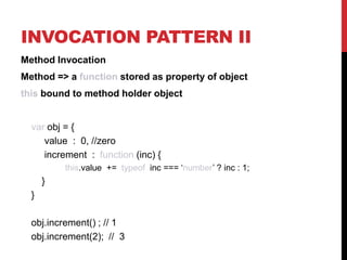 INVOCATION PATTERN II
Method Invocation
Method => a function stored as property of object

this bound to method holder object

var obj = {
value : 0, //zero
increment : function (inc) {
this.value += typeof inc === ‘number’ ? inc : 1;

}
}
obj.increment() ; // 1
obj.increment(2); // 3

 