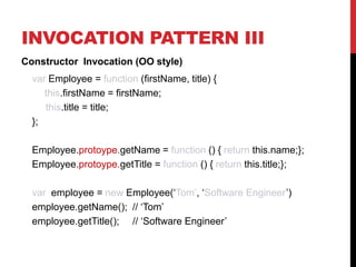 INVOCATION PATTERN III
Constructor Invocation (OO style)
var Employee = function (firstName, title) {
this.firstName = firstName;
this.title = title;
};
Employee.protoype.getName = function () { return this.name;};
Employee.protoype.getTitle = function () { return this.title;};
var employee = new Employee(‘Tom’, ‘Software Engineer’)
employee.getName(); // ‘Tom’
employee.getTitle(); // ‘Software Engineer’

 