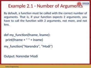 Course Code – Course Name Prepared by:
Python Programming
Example 2.1 - Number of Arguments
By default, a function must be called with the correct number of
arguments. That is, if your function expects 2 arguments, you
have to call the function with 2 arguments, not more, and not
less.
def my_function(fname, lname):
print(fname + " " + lname)
my_function(“Narendra", “Modi")
Output: Narendar Modi
 