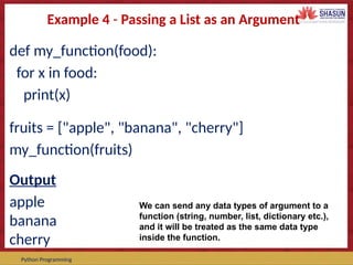 Course Code – Course Name Prepared by:
Python Programming
Example 4 - Passing a List as an Argument
def my_function(food):
for x in food:
print(x)
fruits = ["apple", "banana", "cherry"]
my_function(fruits)
Output
apple
banana
cherry
We can send any data types of argument to a
function (string, number, list, dictionary etc.),
and it will be treated as the same data type
inside the function.
 