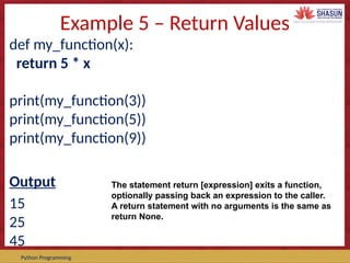 Course Code – Course Name Prepared by:
Python Programming
Example 5 – Return Values
def my_function(x):
return 5 * x
print(my_function(3))
print(my_function(5))
print(my_function(9))
Output
15
25
45
The statement return [expression] exits a function,
optionally passing back an expression to the caller.
A return statement with no arguments is the same as
return None.
 
