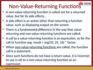 Course Code – Course Name Prepared by:
Python Programming
Non-Value-Returning Functions
• A non-value-returning function is called not for a returned
value, but for its side effects .
• A side effect is an action other than returning a function
value, such as displaying output on the screen.
• There is a fundamental difference in the way that value-
returning and non-value-returning functions are called.
• A call to a value-returning function is an expression, as for the
call to function avg: result = avg(10, 25, 16) * factor.
• When non-value-returning functions are called, the function
call is a statement.
• Since such functions do not have a return value, it is incorrect
to use a call to a non-value-returning function as an
expression
 