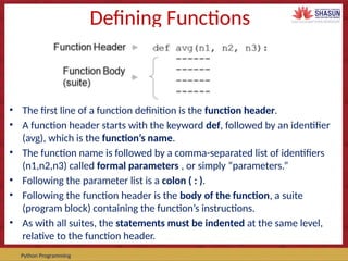 Course Code – Course Name Prepared by:
Python Programming
Defining Functions
• The first line of a function definition is the function header.
• A function header starts with the keyword def, followed by an identifier
(avg), which is the function’s name.
• The function name is followed by a comma-separated list of identifiers
(n1,n2,n3) called formal parameters , or simply “parameters.”
• Following the parameter list is a colon ( : ).
• Following the function header is the body of the function, a suite
(program block) containing the function’s instructions.
• As with all suites, the statements must be indented at the same level,
relative to the function header.
 