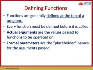Course Code – Course Name Prepared by:
Python Programming
Defining Functions
• Functions are generally defined at the top of a
program.
• Every function must be defined before it is called.
• Actual arguments are the values passed to
functions to be operated on.
• Formal parameters are the “placeholder” names
for the arguments passed.
 