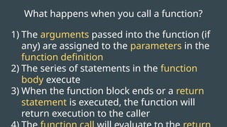 What happens when you call a function?
1) The arguments passed into the function (if
any) are assigned to the parameters in the
function definition
2) The series of statements in the function
body execute
3) When the function block ends or a return
statement is executed, the function will
return execution to the caller
 
