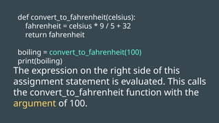 def convert_to_fahrenheit(celsius):
fahrenheit = celsius * 9 / 5 + 32
return fahrenheit
boiling = convert_to_fahrenheit(100)
print(boiling)
The expression on the right side of this
assignment statement is evaluated. This calls
the convert_to_fahrenheit function with the
argument of 100.
 