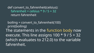 def convert_to_fahrenheit(celsius):
fahrenheit = celsius * 9 / 5 + 32
return fahrenheit
boiling = convert_to_fahrenheit(100)
print(boiling)
The statements in the function body now
execute. This line assigns 100 * 9 / 5 + 32
(which evaluates to 212.0) to the variable
fahrenheit.
 