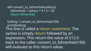 def convert_to_fahrenheit(celsius):
fahrenheit = celsius * 9 / 5 + 32
return fahrenheit
boiling = convert_to_fahrenheit(100)
print(boiling)
This line is called a return statement. The
syntax is simply return followed by an
expression. This return the value of 212.0
back to the caller. convert_to_fahrenheit(100)
will evaluate to this return value.
 