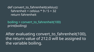 def convert_to_fahrenheit(celsius):
fahrenheit = celsius * 9 / 5 + 32
return fahrenheit
boiling = convert_to_fahrenheit(100)
print(boiling)
After evaluating convert_to_fahrenheit(100),
the return value of 212.0 will be assigned to
the variable boiling.
 