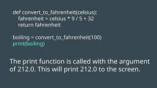 def convert_to_fahrenheit(celsius):
fahrenheit = celsius * 9 / 5 + 32
return fahrenheit
boiling = convert_to_fahrenheit(100)
print(boiling)
The print function is called with the argument
of 212.0. This will print 212.0 to the screen.
 