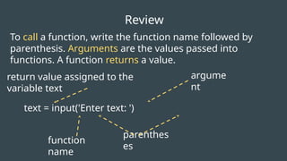 function
name
text = input('Enter text: ')
To call a function, write the function name followed by
parenthesis. Arguments are the values passed into
functions. A function returns a value.
parenthes
es
Review
return value assigned to the
variable text
argume
nt
 