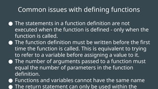 Common issues with defining functions
● The statements in a function definition are not
executed when the function is defined - only when the
function is called.
● The function definition must be written before the first
time the function is called. This is equivalent to trying
to refer to a variable before assigning a value to it.
● The number of arguments passed to a function must
equal the number of parameters in the function
definition.
● Functions and variables cannot have the same name
● The return statement can only be used within the
 
