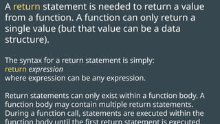 A return statement is needed to return a value
from a function. A function can only return a
single value (but that value can be a data
structure).
The syntax for a return statement is simply:
return expression
where expression can be any expression.
Return statements can only exist within a function body. A
function body may contain multiple return statements.
During a function call, statements are executed within the
 