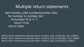 def contains_odd_number(number_list):
for number in number_list:
if (number % 2) == 1:
return True
return False
Which return statement executes when contains_odd_number([2, 3]) is called?
Which return statement executes when contains_odd_number([22, 2]) is called?
Which return statement executes when contains_odd_number([]) is called?
Multiple return statements
 