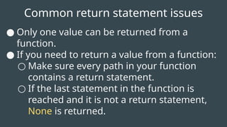 Common return statement issues
● Only one value can be returned from a
function.
● If you need to return a value from a function:
○ Make sure every path in your function
contains a return statement.
○ If the last statement in the function is
reached and it is not a return statement,
None is returned.
 
