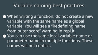 Variable naming best practices
● When writing a function, do not create a new
variable with the same name as a global
variable. You will see a “Redefining name
from outer score” warning in repl.it.
● You can use the same local variable name or
parameter name in multiple functions. These
names will not conflict.
 